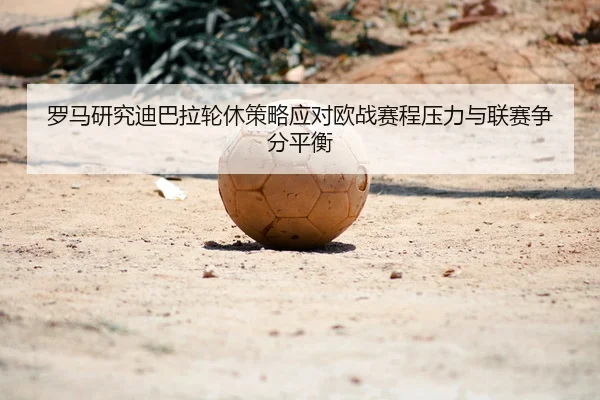 罗马研究迪巴拉轮休策略应对欧战赛程压力与联赛争分平衡