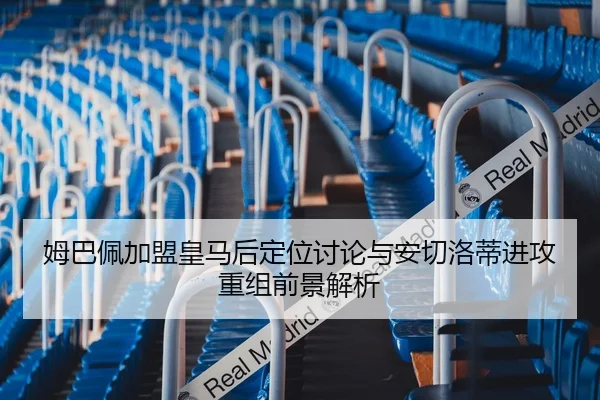 姆巴佩加盟皇马后定位讨论与安切洛蒂进攻重组前景解析