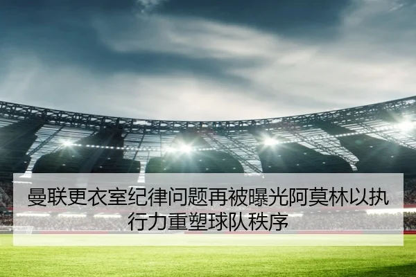 曼联更衣室纪律问题再被曝光阿莫林以执行力重塑球队秩序
